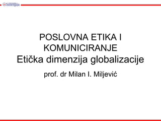 POSLOVNA ETIKA I
KOMUNICIRANJE
Etička dimenzija globalizacije
prof. dr Milan I. Miljević
 