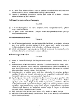 (3) Svi radnici Škole trebaju održavati i poticati suradnju u profesionalnim odnosima te se
    kloniti procjene stručnosti kolega i javnog iznošenja takvih procjena.
(4) Verbalna i neverbalna komunikacija radnika Škole treba biti u skladu s njihovim
    zadaćama i ulogom u Školi i zajednici.

Načelo poštivanja zakona i pravnih postupaka

                                           Članak 10.

(1) Svi radnici Škole poštuju sve pravne propise i pravne postupke koji se tiču njihovih
    obveza kao radnika Škole.
(2) Sva sporna pitanja oko tumačenja i primjene načela etičkoga kodeksa radnici rješavaju
    unutar Škole dogovorno.

Načelo međusobnog uvažavanja
                                           Članak 11.

(1) Radnik Škole poštuje osobnost učenika, kolega, roditelja i drugih suradnika bez obzira na
    rasu, vjeru, etničko podrijetlo, socijalni ili bračni status, spol i spolnu orijentaciju,
    invalidnost, zdravstveni status, fizički izgled, dob i političku opredijeljenost
(2) Kriteriji vrjednovanja i napredovanja su stručnost, sposobnost i profesionalnost te
    rezultati u obavljanju određene vrste poslova i zadataka.

Načelo mirnog suživota u Školi
                                           Članak 12.

(1) Obveza je radnika Škole svojim ponašanjem ostvariti dobro i ugodno radno ozračje u
    Školi.
(2) Neprihvatljivo je svako neprimjereno ponašanje (uznemiravanje) prema drugoj osobi,
    kojemu je cilj povrijediti njezinu osobnost. Uznemiravanjem se osobito smatra svaki čin
    kojim se ponižava ili vrijeđa druga osoba, osobno dostojanstvo, ometa njezino obavljanje
    radnih zadataka ili smanjuje kvaliteta života te osobe.
(3) Uznemiravanjem se osobito smatra svaki čin, pojedinačan ili ponavljan, verbalni,
    neverbalni ili fizički, koji stvara ili pridonosi stvaranju neugodnih i neprijateljskih radnih
    okolnosti, ili koji drugu osobu zastrašuje, vrijeđa ili ponižava.
(4) Neprihvatljivo je svako spolno uznemiravanje. Spolno uznemiravanje je specifičan oblik
    uznemiravanja koji uključuje ponavljano neželjeno upućivanje verbalnih i fizičkih
    prijedloga spolne naravi drugoj osobi, fizičko napastvovanje, ponavljano neželjeno
    iznošenje šala i opaski koje su spolno obojene, uključujući referiranje na spol i spolnu
    orijentaciju, ruganje i ismijavanje koje je spolno obojeno, izlaganje spolno uvrjedljiva i
    uznemirujućega materijala te zahtijevanje spolnih usluga u zamjenu za određeno
    djelovanje ili propuštanje s pozicije autoriteta.
(5) Treba izbjegavati situacije koje između radnika mogu dovesti do sukoba interesa.
(6) Svaki oblik uznemiravanja koje je počinio radnik Škole, učenik, roditelj ili skrbnik treba
    prijaviti nadležnoj instituciji.




                                                3
 