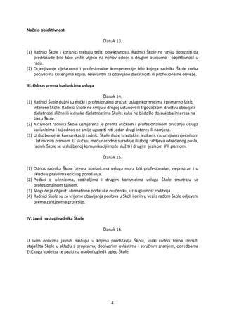 Načelo objektivnosti

                                           Članak 13.

(1) Radnici Škole i korisnici trebaju težiti objektivnosti. Radnici Škole ne smiju dopustiti da
    predrasude bilo koje vrste utječu na njihov odnos s drugim osobama i objektivnost u
    radu.
(2) Ocjenjivanje djelatnosti i profesionalne kompetencije bilo kojega radnika Škole treba
    počivati na kriterijima koji su relevantni za obavljane djelatnosti ili profesionalne obveze.

III. Odnos prema korisnicima usluga

                                            Članak 14.
(1) Radnici Škole dužni su etički i profesionalno pružati usluge korisnicima i primarno štititi
    interese Škole. Radnici Škole ne smiju u drugoj ustanovi ili trgovačkom društvu obavljati
    djelatnosti slične ili jednake djelatnostima Škole, kako ne bi došlo do sukoba interesa na
    štetu Škole.
(2) Aktivnost radnika Škole usmjerena je prema etičkom i profesionalnom pružanju usluga
    korisnicima i taj odnos ne smije ugroziti niti jedan drugi interes ili namjera.
(3) U službenoj se komunikaciji radnici Škole služe hrvatskim jezikom, razumljivim rječnikom
    i latiničnim pismom. U slučaju međunarodne suradnje ili zbog zahtjeva određenog posla,
    radnik Škole se u službenoj komunikaciji može služiti i drugim jezikom i/ili pismom.

                                           Članak 15.

(1) Odnos radnika Škole prema korisnicima usluga mora biti profesionalan, nepristran i u
    skladu s pravilima etičkog ponašanja.
(2) Podaci o učenicima, roditeljima i drugim korisnicima usluga Škole smatraju se
    profesionalnom tajnom.
(3) Moguće je objaviti afirmativne podatake o učeniku, uz suglasnost roditelja.
(4) Radnici Škole su za vrijeme obavljanja poslova u Školi i onih u vezi s radom Škole odjeveni
    prema zahtjevima profesije.


IV. Javni nastupi radnika Škole

                                           Članak 16.

U svim oblicima javnih nastupa u kojima predstavlja Škola, svaki radnik treba iznositi
stajališta Škole u skladu s propisima, dobivenim ovlastima i stručnim znanjem, odredbama
Etičkoga kodeksa te paziti na osobni ugled i ugled Škole.




                                               4
 