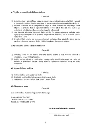 V. Pritužbe na nepoštivanje Etičkoga kodeksa

                                          Članak 17.

(1) Korisnici usluga i radnici Škole mogu se pisanim putem obratiti ravnatelju Škole i ukazati
    na ponašanje radnika i drugih osoba koje su protivne odredbama ovoga Etičkog kodeksa.
(2) Pritužbe razmatra etičko povjerenstvo koje o tome obavještava ravnatelja Škole.
    Odgovor na pritužbu daje se u pisanom obliku - u roku od 15 dana od dana službenoga
    podnošenja pritužbe (ako Zakonom nije drugačije određeno).
(3) Prije davanja odgovora, ravnatelj Škole zatražit će pisano očitovanje radnika protiv
    kojega je upućena pritužba ili provesti odgovarajuće postupke, ako je pritužbu uputila
    osoba izvan Škole.
(4) Ravnatelj Škole može, po potrebi, pokrenuti postupak zbog povrjede radne obveze
    utvrđene zakonom, statutom Škole, Etičkim kodeksom ili drugim propisom.

VI. Upoznavanje radnika s Etičkim kodeksom

                                          Članak 19.

(1) Ravnatelj Škole, ili po njemu ovlaštena osoba, dužna je sve radnike upoznati s
    odredbama ovoga Etičkog kodeksa.
(2) Radnici koji se primaju u radni odnos moraju, prije potpisivanja ugovora o radu, biti
    upoznati s odredbama ovoga Etičkog kodeksa i potpisom potvrditi da će se istoga
    pridržavati.

VII. Javnost Etičkoga kodeksa

                                            Članak 20.
(1) Etički se kodeks ističe u zbornici Škole.
(2) Ovaj Etički kodeks objavljuje se na mrežnoj stranici Škole.
(3) Etički kodeks mora poznavati svaki radnik i učenik Škole.


VIII. Stupanje na snagu
                                          Članak 21.

Ovaj Etički kodeks stupa na snagu danom donošenja.

KLASA: 602-03/12-17/005
UR.BROJ: 251-107-01-12-0002
Zagreb, 16. veljače 2012. godine


                                                    PREDSJEDNIK ŠKOLSKOG ODBORA

                                                       ___________________________
                                                            Vida Martinko, prof.


                                               5
 