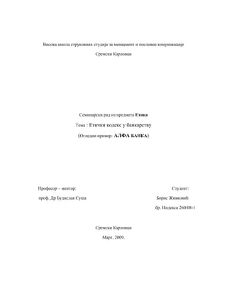 Висока школа струковних студија за менаџмент и пословне комуникације
Сремски Карловци
Семинарски рад из предмета Етика
Тема : Етички кодекс у банкарству
(Огледни пример: АЛФА БАНКА)
Професор – ментор: Студент:
проф. Др Будислав Суша Борис Живковић
бр. Индекса 260/08-1
Сремски Карловци
Март, 2009.
 