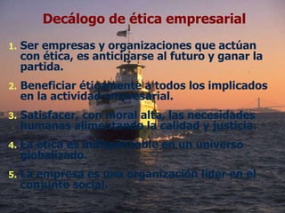 Ser empresas y organizaciones que actúan con ética, es anticiparse al futuro y ganar la partida. Beneficiar éticamente a todos los implicados en la actividad empresarial. Satisfacer, con moral alta, las necesidades humanas alimentando la calidad y justicia. La ética es indispensable en un universo globalizado. La empresa es una organización líder en el conjunto social. Decálogo de ética empresarial 