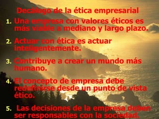 Una empresa con valores éticos es más viable a mediano y largo plazo. Actuar con ética es actuar inteligentemente. Contribuye a crear un mundo más humano. El concepto de empresa debe redefinirse desde un punto de vista ético. Las decisiones de la empresa deben ser responsables con la sociedad. Decálogo de la ética empresarial 