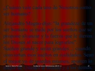 ¿Cuánto vale cada uno de Nosotros como ser humano? Alejandro Magno dijo: “la grandeza de un ser humano se mide por los sueños que se propone alcanzar y la fuerza que le dieron los Dioses al nacer para lograrlos”. Sueñen grande y serán grandes… cuando conviertan esos sueños en realidades. Sean el mejor yo de ustedes mismos, aporten lo mejor de Ustedes al mundo y a los demás. 