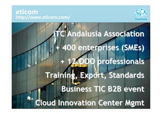 eticom
http://www.eticom.com/


               ITC Andalusia Association
                + 400 enterprises (SMEs)
                 + 12.OOO professionals
           Training, Export, Standards
                  Business TIC B2B event
       Cloud Innovation Center Mgmt
 