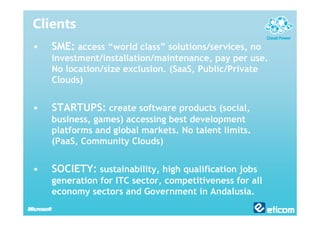Clients
•   SME: access “world class” solutions/services, no
    investment/installation/maintenance, pay per use.
    No location/size exclusion. (SaaS, Public/Private
    Clouds)


•   STARTUPS: create software products (social,
    business, games) accessing best development
    platforms and global markets. No talent limits.
    (PaaS, Community Clouds)


•   SOCIETY: sustainability, high qualification jobs
    generation for ITC sector, competitiveness for all
    economy sectors and Government in Andalusia.
 