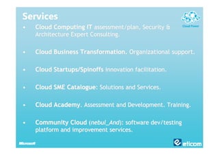 Services
•   Cloud Computing IT assessment/plan, Security &
    Architecture Expert Consulting.

•   Cloud Business Transformation. Organizational support.

•   Cloud Startups/Spinoffs innovation facilitation.

•   Cloud SME Catalogue: Solutions and Services.

•   Cloud Academy. Assessment and Development. Training.

•   Community Cloud (nebul_And): software dev/testing
    platform and improvement services.
 