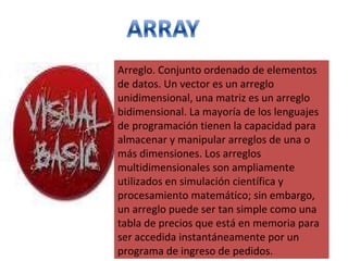 Arreglo. Conjunto ordenado de elementos de datos. Un vector es un arreglo unidimensional, una matriz es un arreglo bidimensional. La mayoría de los lenguajes de programación tienen la capacidad para almacenar y manipular arreglos de una o más dimensiones. Los arreglos multidimensionales son ampliamente utilizados en simulación científica y procesamiento matemático; sin embargo, un arreglo puede ser tan simple como una tabla de precios que está en memoria para ser accedida instantáneamente por un programa de ingreso de pedidos. 