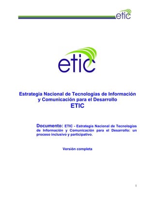 Estrategia Nacional de Tecnologías de Información
y Comunicación para el Desarrollo
ETIC
Documento: ETIC - Estrategia Nacional de Tecnologías
de Información y Comunicación para el Desarrollo: un
proceso inclusivo y participativo.
Versión completa
1
 