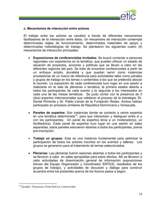 c. Mecanismos de interacción entre actores
El trabajo entre los actores se canalizó a través de diferentes mecanismos
facilitadores de la interacción entre éstos. Un mecanismo de interacción contempla
determinadas reglas de funcionamiento, determinados materiales de apoyo y
determinadas metodologías de trabajo. Se plantearon los siguientes cuatro (4)
mecanismos de interacción principales:
• Exposiciones de conferencistas invitados: Se buscó contactar a personas
regionales con experiencia en la temática, que puedan ofrecer un estado de
situación de proyectos, acciones y políticas que se llevan a cabo en las
diferentes regiones del país. Se trato de encontrar conferencistas a partir de
un enfoque amplio, pluralista y que puedan servir como instancias
proveedoras de un marco de referencia para actividades tales como paneles
y grupos de trabajo en los temas o contenidos a los que se pretendía abocar
la reunión. La exposición de cada conferencista tuvo lugar en una sesión a
realizarse en la sala de plenarias o temática, la primera estaba abierta a
todos los participantes de cada evento y la segunda a los interesados en
cada una de las mesas temáticas. Se pudo contar con la presencia de 2
(dos) expertos internacionales que validaron el proceso de la estrategia: Dr.
Daniel Pimienta y Dr. Pablo Liendo de la Fundación Redes. Ambos habían
participado en procesos similares de República Dominicana y Venezuela.
• Paneles de expertos: Son instancias donde se contacto a varios expertos
en una temática determinada10
, para que interactúen y dialoguen entre sí y
con los participantes. Un panel de expertos tenia a un moderador(a), un
facilitador(a). Cada panel de expertos tuvo lugar en una sesión en salas
separadas, estos paneles estuvieron abiertas a todos los participantes, previa
pre-inscripción.
• Trabajo en grupos: Esta es una instancia fundamental para optimizar la
participación de todos los actores inscritos en los eventos y talleres. Los
grupos se generaron para el tratamiento de temas seleccionados.
• Plenarias: Las plenarias fueron sesiones abiertas a todos los participantes y
se llevaron a cabo en salas apropiadas para estos efectos. Allí se llevaron a
cabo actividades de diseminación general de información (exposiciones
breves del Equipo Organizador y Coordinador ENTICD, resultados de los
grupos de trabajo), y actividades de discusión y diálogo para construir
acuerdos entre los presentes acerca de los futuros pasos a seguir.
10
Ejemplo: Telecentros, Portal Bolivia, Conectividad
10
 