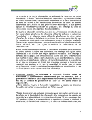 de consulta y de pagos intercuentas, no existiendo la capacidad de pagos
interbancos. El Banco Central de Bolivia ha desarrollado significantes avances
en cuanto a validaciones y certificaciones llenando tal vez el vacío normativo que
se tiene en cuanto a las transacciones electrónicas de datos. El sistema
desarrollado por Aduanas es otro gran desarrollo tecnológico, el cual permite
agilizar la importación/exportación de productos, sin embargo su área de
influencia se reduce a las agencias desaduanizadoras.
En cuanto a educación a distancia, han sido las universidades privadas las que
han desarrollado plataforma de e-learning, utilizando software y plataformas
“importadas” y en algunos casos utilizando plataformas de otros países
(España). Sin embargo, la falta de conectividad de un gran porcentaje del país
ha causado que estas plataformas no tengan un impacto significativo en el país.
Sin embargo, existen diferentes centros de certificación en plataformas Oracle,
Cisco, Microsoft, etc. que logran incrementar el conocimiento de los
desarrolladores.
Existe un crecimiento significativo en la cantidad de empresas que cuentan con
su propio domino y pagina web corporativa, sin embrago aun siguen siendo
informativas y no cuentan con ningún aplicativo interactivo. Sin embargo el
concepto de una pagina web en las empresas aun no esta claro, evidenciándose
que muchos de estos sitios no son actualizados y son abandonados una vez que
se confirman el poco flujo de visitantes (obviamente resultado de la no existencia
de un plan de mercadeo en línea). Las empresas contratan a terceros para
mantener sus paginas y no ven la necesidad de contar con un sector
específicamente centrado a satisfacer las necesidades de sus visitantes, lo cual
confirma que aun se encuentran en la fase informativa.
• Capacidad humana: Se considera a “capacidad humana” como las
habilidades y conocimientos desarrollados por un individuo, que le
permiten desarrollarse. Estas capacidades incluyen la capacidad de utilizar
las TIC y también la posibilidad de usar las TIC como medio de
capacitación.
¿Cómo podemos mejorar la formación y capacitación y creación de ambientes
favorables para el aprovechamiento de las TIC en el país?
“Todos deben tener las aptitudes necesarias para aprovechar plenamente los
beneficios de la Sociedad de la Información. Por consiguiente, la creación de
capacidad y la adquisición de conocimientos sobre las TIC son esenciales. Las
TIC pueden contribuir a la consecución de la enseñanza universal, a través de la
enseñanza y la formación de profesores, y la oferta de mejores condiciones para
14
 