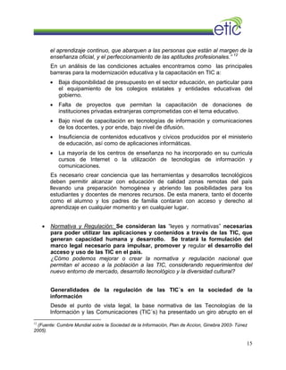 el aprendizaje continuo, que abarquen a las personas que están al margen de la
enseñanza oficial, y el perfeccionamiento de las aptitudes profesionales.” 12
En un análisis de las condiciones actuales encontramos como las principales
barreras para la modernización educativa y la capacitación en TIC a:
• Baja disponibilidad de presupuesto en el sector educación, en particular para
el equipamiento de los colegios estatales y entidades educativas del
gobierno.
• Falta de proyectos que permitan la capacitación de donaciones de
instituciones privadas extranjeras comprometidas con el tema educativo.
• Bajo nivel de capacitación en tecnologías de información y comunicaciones
de los docentes, y por ende, bajo nivel de difusión.
• Insuficiencia de contenidos educativos y cívicos producidos por el ministerio
de educación, así como de aplicaciones informáticas.
• La mayoría de los centros de enseñanza no ha incorporado en su curricula
cursos de Internet o la utilización de tecnologías de información y
comunicaciones.
Es necesario crear conciencia que las herramientas y desarrollos tecnológicos
deben permitir alcanzar con educación de calidad zonas remotas del país
llevando una preparación homogénea y abriendo las posibilidades para los
estudiantes y docentes de menores recursos. De esta manera, tanto el docente
como el alumno y los padres de familia contaran con acceso y derecho al
aprendizaje en cualquier momento y en cualquier lugar.
• Normativa y Regulación: Se consideran las “leyes y normativas” necesarias
para poder utilizar las aplicaciones y contenidos a través de las TIC, que
generan capacidad humana y desarrollo. Se tratará la formulación del
marco legal necesario para impulsar, promover y regular el desarrollo del
acceso y uso de las TIC en el país.
¿Cómo podemos mejorar o crear la normativa y regulación nacional que
permitan el acceso a la población a las TIC, considerando requerimientos del
nuevo entorno de mercado, desarrollo tecnológico y la diversidad cultural?
Generalidades de la regulación de las TIC´s en la sociedad de la
información
Desde el punto de vista legal, la base normativa de las Tecnologías de la
Información y las Comunicaciones (TIC´s) ha presentado un giro abrupto en el
12
(Fuente: Cumbre Mundial sobre la Sociedad de la Información, Plan de Accion, Ginebra 2003- Túnez
2005).
15
 