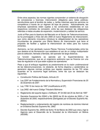Entre otros aspectos, las normas vigentes comprenden un sistema de otorgación
de concesiones y licencias; interconexión obligatoria para redes públicas;
servidumbres para el tendido de redes; y, tarifas máximas para los servicios no
competitivos a través de un régimen de tope de precios. Adicionalmente, las
empresas operadoras están sujetas a las condiciones establecidas en sus
respectivos contratos de concesión, entre las que destacan las obligaciones
referidas a metas anuales de expansión, modernización y calidad de servicio.
Junto al Plan para la Apertura del Mercado en el Sector de Telecomunicaciones,
se ha promulgado a fines del año 2000 el nuevo Reglamento de Interconexión,
que como elemento innovativo introduce la obligatoriedad de los operadores
incumbentes de presentar una Oferta Básica de Interconexión que tiene el
propósito de facilitar y agilizar la interconexión de redes para los nuevos
entrantes.
Asimismo, se han aprobado nuevos Planes Técnicos Fundamentales entre los
que destaca el de Numeración que establece el uso de un código multiportador
para la selección, llamada a llamada, del operador de larga distancia.
La función regulatoria es ejercida por la Superintendencia de
Telecomunicaciones, que es un organismo autónomo que se financia con una
tasa de regulación a la que están sujetos los operadores.
Pese a que el enfoque regulatorio es predominante en la visión unidimensional
de las telecomunicaciones, no obstante, de forma dispersa y asistemática se
generaron algunas normas jurídicas que regulan aspectos de las TIC antes
ausentes en la economía legal boliviana, entre las que se destacan las
siguientes:
• Constitución Política del Estado, Artículo 23
• Ley 2297 de Fortalecimiento de la Normativa y Supervisión Financieras de 20
de diciembre de 2001
• Ley 1768 10 de marzo de 1997 (modificatoria al CP)
• Ley 2492 -del nuevo Código Tributario Boliviano
• Reglamento del soporte lógico o Software, Nº 24.582 del 25 de Abril de 1997
• Decretos Supremos No 25943 y No 26022 de 20 de octubre de 2000 y 7 de
diciembre de 2000, respectivamente (Derogadas por el Decreto Supremo No.
26553)
• Reglamentación y ordenamiento del registro de nombres de dominio Internet
en el Bolivia Decreto Supremo No. 2662
• Decreto Supremo No. 26553 de fecha 19 de Marzo de 2002 que crea y rige la
Agencia para el Desarrollo de la Sociedad de la Información en Bolivia
(ADSIB).
17
 