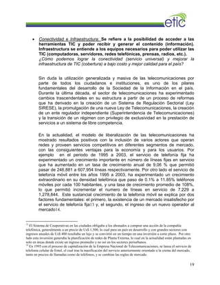 • Conectividad e Infraestructura: Se refiere a la posibilidad de acceder a las
herramientas TIC y poder recibir y generar el contenido (información).
Infraestructura se entiende a los equipos necesarios para poder utilizar las
TIC (computadoras, servidores, redes telefónicas, prensas, radios, etc.).
¿Cómo podemos lograr la conectividad (servicio universal) y mejorar la
infraestructura de TIC (cobertura) a bajo costo y mejor calidad para el país?
Sin duda la utilización generalizada y masiva de las telecomunicaciones por
parte de todos los ciudadanos e instituciones, es uno de los pilares
fundamentales del desarrollo de la Sociedad de la Información en el país.
Durante la última década, el sector de telecomunicaciones ha experimentado
cambios trascendentales en su estructura a partir de un proceso de reformas
que ha derivado en la creación de un Sistema de Regulación Sectorial (Ley
SIRESE), la promulgación de una nueva Ley de Telecomunicaciones, la creación
de un ente regulador independiente (Superintendencia de Telecomunicaciones)
y la transición de un régimen con privilegio de exclusividad en la prestación de
servicios a un sistema de libre competencia.
En la actualidad, el modelo de liberalización de las telecomunicaciones ha
mostrado resultados positivos con la inclusión de varios actores que operan
redes y proveen servicios competitivos en diferentes segmentos de mercado,
con las consiguientes ventajas para la economía y para los usuarios. Por
ejemplo en el periodo de 1995 a 2003, el servicio de telefonía fija ha
experimentado un crecimiento importante en número de líneas fijas en servicio
que ha aumentado en un tasa de crecimiento anual de 9,06 % que permitió
pasar de 246,881 a 607,954 líneas respectivamente. Por otro lado el servicio de
telefonía móvil entre los años 1995 a 2003, ha experimentado un crecimiento
extraordinario en su densidad telefónica que paso de 0.1% a 11.85% teléfonos
móviles por cada 100 habitantes, y una tasa de crecimiento promedio de 108%,
lo que permitió incrementar el numero de líneas en servicio de 7,229 a
1,278,844. Este sustancial crecimiento de la telefonía móvil se explica por dos
factores fundamentales: el primero, la existencia de un mercado insatisfecho por
el servicio de telefonía fija13 y, el segundo, el ingreso de un nuevo operador al
mercado14.
13
El Sistema de Cooperativas en las ciudades obligaba a los abonados a comprar una acción de la compañía
telefónica, generalmente a un precio de Us$ 1,500, lo cual para un país en desarrollo y con grandes sectores con
ingresos anuales de Us$ 400 resultaba un lujo y se convirtió en un tiempo en una inversión a corto plazo. Por otro
lado esta inversión generaba la planificación de redes de Planta Externa, lo cual en la actualidad están plantadas en
solo en áreas donde existe un ingreso promedio y no así en los sectores periurbanos.
14
En 1995 con el proceso de capitalización de la Empresa Nacional de Telecomunicaciones, se lanza el servicio de
telefonía celular de Entel, el cual trae la masificación del servicio anteriormente orientado a la crema del mercado,
tanto en precios de llamadas como de teléfonos, y se cambian las reglas de mercado.
19
 