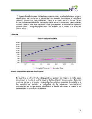 El desarrollo del mercado de las telecomunicaciones en el país tuvo un impacto
significativo, sin embargo el desarrollo en basado únicamente a satisfacer
mercado genero una desigualdad en cuanto al acceso y servicio de las TIC en
zonas o áreas consideradas de interés social (urbano marginales, peri urbanas,
rurales), debido a la falta de condiciones que generen economías de mercado
para el sector. La siguiente gráfica es una muestra de la brecha que existe en
dichas áreas.
Gráfico # 1
Teledensidad por 1000 hab.
0,00%
2,00%
4,00%
6,00%
8,00%
10,00%
12,00%
14,00%
16,00%
18,00%
20,00%
1997 1998 1999 2000 2001 2002 2003
Densidad Telefonica Densidad Rural
Fuente: Superintendencia de Telecomunicaciones.
En cuanto a la infraestructura (equipos) que poseen los hogares la radio sigue
siendo aun el medio al cual la mayoría de la población tiene acceso. Esto nos
motiva a pensar y proponer propuestas tecnológicas capaces de adaptarse a
las condiciones sociales y culturales de la población, aprovechando
mecanismos de convergencia tecnológica y dando soluciones a reales a las
necesidades económicas de la gente.
20
 