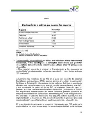 Tabla # 1
Equipamiento o activos que poseen los hogares
Equipo Porcentaje
Radio o equipo de sonido 75.71
Televisor 54.37
Teléfono o celular 22.69
Televisión por cable 6.10
Computadora 10.00
Conexión a Internet 3.4
Elaboración ETIC
Fuente:
(a) Instituto Nacional de Estadística
(b) Informe de Desarrollo Humano 2003, PNUD
• Sostenibilidad y Financiamiento: Se aboca a la discusión de los instrumentos
financieros, redes estratégicas y conceptos económicos que permiten
desarrollar y dar continuidad a iniciativas que utilizan a las TIC para generar
desarrollo.
¿Cómo obtener, aumentar o mejorar el financiamiento y los conceptos de
sostenibilidad para la inserción, instalación, apropiación, y uso de herramientas
TIC en el país?
Actualmente las iniciativas de las TIC en el país son producto de acciones
lideradas en su mayoría por ONG´s quienes generan proyectos y programas con
fondos de la Cooperación Internacional, donde podemos distinguir a organismos
globales o de mayor tamaño por su alcance mundial que cuentan con una visión
y una conciencia del potencial de las TIC para generar desarrollo, pero no
generan acciones concretas relacionadas a la temática (excluyendo al PNUD).
Los Organismos Internacionales de menor dimensión generan proyectos en
mayoría relacionados con conectividad (telecentros) pero estos de bajo alcance.
Por otro lado, el Gobierno destina una muy pequeña parte de sus recursos a la
implementación y desarrollo de TIC, siendo obviamente de prioridad proyectos
relacionados con específicamente con salubridad, caminos, educación, etc.
El gran defecto de programas y proyectos relacionados con TIC está en la
continuidad de los mismos careciendo de una autosostenibilidad. A tal efecto es
21
 