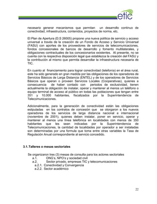 necesario generar mecanismos que permitan un desarrollo continuo de
conectividad, infraestructura, contenidos, proyectos de norma, etc.
El Plan de Apertura (D.S 26005) propone una nueva política de servicio y acceso
universal a través de la creación de un Fondo de Acceso y Servicio Universal
(FASU) con aportes de los proveedores de servicios de telecomunicaciones,
fondos concesionales de bancos de desarrollo y fomento multilaterales, y
obligaciones contractuales de los concesionarios existentes. Al presente, no se
cuenta con la respectiva disposición legal que establezca la creación del FASU y
la contribución al mismo que permita desarrollar la infraestructura necesaria de
TIC.
En cuanto al financiamiento para lograr conectividad (telefonía) en el área rural,
este ha sido generado en gran medida por las obligaciones de los operadores de
Servicios Básicos de Larga Distancia (ENTEL) y de los operadores de Servicios
Básicos que operan o proveen Servicios Locales (Cooperativas), quienes a
consecuencia de haber contado con periodos de exclusividad, tienen
actualmente la obligación de instalar, operar y mantener al menos un teléfono o
equipo terminal de acceso al público en todas las poblaciones que tengan entre
351 y 10.000 habitantes, fiscalizados por la Superintendencia de
Telecomunicaciones.
Adicionalmente, para la generación de conectividad están las obligaciones
estipuladas en los contratos de concesión que se otorgaron a los nuevos
operadores de los servicios de larga distancia nacional e internacional
(noviembre de 2001), quienes deben instalar, poner en servicio, operar y
mantener al menos una línea telefónica en localidades con menos de 350
habitantes que les sean indicadas por la Superintendencia de
Telecomunicaciones, la cantidad de localidades por operador a ser instaladas
son determinadas por una formula que toma entre otras variables la Tasa de
Regulación Anual correspondiente al servicio concedido.
3.1.Talleres o mesas sectoriales
Se organizaron tres (3) mesas de consulta para los actores sectoriales
a.1. ONG’s, NPO’s y sociedad civil
a.2. Sector privado, empresas TIC y telecomunicaciones
a.2.1. Conectividad y Convergencia
a.2.2. Sector académico
22
 