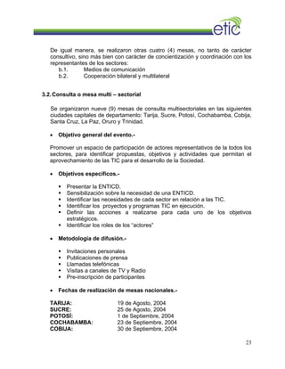 De igual manera, se realizaron otras cuatro (4) mesas, no tanto de carácter
consultivo, sino más bien con carácter de concientización y coordinación con los
representantes de los sectores:
b.1. Medios de comunicación
b.2. Cooperación bilateral y multilateral
3.2.Consulta o mesa multi – sectorial
Se organizaron nueve (9) mesas de consulta multisectoriales en las siguientes
ciudades capitales de departamento: Tarija, Sucre, Potosí, Cochabamba, Cobija,
Santa Cruz, La Paz, Oruro y Trinidad.
• Objetivo general del evento.-
Promover un espacio de participación de actores representativos de la todos los
sectores, para identificar propuestas, objetivos y actividades que permitan el
aprovechamiento de las TIC para el desarrollo de la Sociedad.
• Objetivos específicos.-
Presentar la ENTICD.
Sensibilización sobre la necesidad de una ENTICD.
Identificar las necesidades de cada sector en relación a las TIC.
Identificar los proyectos y programas TIC en ejecución.
Definir las acciones a realizarse para cada uno de los objetivos
estratégicos.
Identificar los roles de los “actores”
• Metodología de difusión.-
Invitaciones personales
Publicaciones de prensa
Llamadas telefónicas
Visitas a canales de TV y Radio
Pre-inscripción de participantes
• Fechas de realización de mesas nacionales.-
TARIJA: 19 de Agosto, 2004
SUCRE: 25 de Agosto, 2004
POTOSÍ: 1 de Septiembre, 2004
COCHABAMBA: 23 de Septiembre, 2004
COBIJA: 30 de Septiembre, 2004
23
 