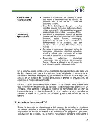 • Generar un compromiso del Gobierno a través
del diseño e implementación de políticas de
inversión para el uso de TIC a favor del
desarrollo nacional.
Sostenibilidad y
Financiamiento
• Crear Redes Estratégicas y Sinergias entre los
distintos actores (privados, gubernamentales,
civiles, cooperación internacional) para generar
sostenibilidad de proyectos y programas TIC´s.
• Desarrollar e implementar políticas de Estado
para la creación y divulgación de conocimiento
científico, social, cultural, tecnológico,
productivo, de acuerdo a las necesidades y
características de la población, para ser
difundido a través de las TIC tradicionales y
nuevas.
• Promover e implementar sistemas y redes de
información económica, científica, educativa,
social y cultural que coadyuven al acceso
universal al conocimiento e información.
Contenido y
Aplicaciones
• Desarrollar plataformas educativas
relacionadas con el sistema de educación
formal, informal y alternativo en el marco de
una cultura de gestión del conocimiento.
En la segunda etapa de los eventos realizados, los representantes de cada uno
de los diversos sectores y los actores clave trabajaron conjuntamente en
transformar las ideas de proyectos y prioridades identificadas durante el proceso
anterior en un borrador de políticas, propuestas de planes y/o proyectos TIC de
acuerdo a la metodología planteada.
De esta consulta multi – sectorial se obtendrá un documento “base” intersectorial
que contemple los lineamientos de políticas y la identificación de prioridades. En
principio, estas políticas y proyectos deberán ser formulados con un plan de
implementación y un plan de desarrollo a corto, mediano y largo plazo ha ser
validado a través de un proceso de consenso y validación durante el mes de
febrero.
3.5.Actividades de consenso ETIC
Sobre la base de las discusiones y del proceso de consulta, y mediante
reuniones plenarias y virtuales (foro virtual del Dgroups) se debatirá temas
específicos en cuanto se refiere a la priorización de programas, proyectos,
canalización de recursos, etc., el Comité Organizador aprobará e impulsará la
26
 