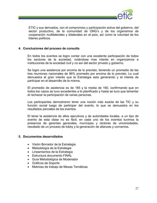 ETIC y sus derivados, con el compromiso y participación activa del gobierno, del
sector productivo, de la comunidad de ONG’s y de los organismos de
cooperación multilaterales y bilaterales en el país, así como la voluntad de los
líderes políticos.
4. Conclusiones del proceso de consulta
En todos los eventos se logro contar con una excelente participación de todos
los sectores de la sociedad, notándose mas interés en organizamos e
instituciones de la sociedad civil y no así del sector privado y gobierno.
Se logro una asistencia por encima de lo previsto, teniendo un promedio de las
tres reuniones nacionales de 86% promedio por encima de lo previsto. Lo cual
demuestra el gran interés que la Estrategia esta generando y el interés de
participar en el desarrollo de la misma.
El promedio de asistencia es de 185 y la media de 160, confirmando que en
todos los casos se tuvo excedentes a lo planificado y hasta se tuvo que lamentar
el rechazar la participación de varias personas.
Los participantes demostraron tener una noción más exacta de las TIC y su
función social luego de participar del evento, lo que se demuestra en los
resultados parciales de los eventos.
El tener la asistencia de altos ejecutivos y de autoridades locales, a un tipo de
evento de esta clase no es fácil, en cada uno de los eventos tuvimos la
presencia de gerentes generales, munícipes y rectores de universidades,
resultado de un proceso de lobby y la generación de alianzas y convenios.
5. Documentos desarrollados
• Visión Borrador de la Estrategia
• Metodología de la Estrategia
• Lineamientos de la Estrategia
• Estructura documento FINAL
• Guía Metodológica de Moderador
• Gráficos de Soporte
• Matrices de trabajo de Mesas Temáticas
27
 