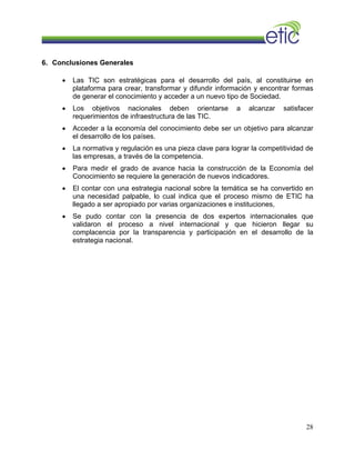 6. Conclusiones Generales
• Las TIC son estratégicas para el desarrollo del país, al constituirse en
plataforma para crear, transformar y difundir información y encontrar formas
de generar el conocimiento y acceder a un nuevo tipo de Sociedad.
• Los objetivos nacionales deben orientarse a alcanzar satisfacer
requerimientos de infraestructura de las TIC.
• Acceder a la economía del conocimiento debe ser un objetivo para alcanzar
el desarrollo de los países.
• La normativa y regulación es una pieza clave para lograr la competitividad de
las empresas, a través de la competencia.
• Para medir el grado de avance hacia la construcción de la Economía del
Conocimiento se requiere la generación de nuevos indicadores.
• El contar con una estrategia nacional sobre la temática se ha convertido en
una necesidad palpable, lo cual indica que el proceso mismo de ETIC ha
llegado a ser apropiado por varias organizaciones e instituciones,
• Se pudo contar con la presencia de dos expertos internacionales que
validaron el proceso a nivel internacional y que hicieron llegar su
complacencia por la transparencia y participación en el desarrollo de la
estrategia nacional.
28
 