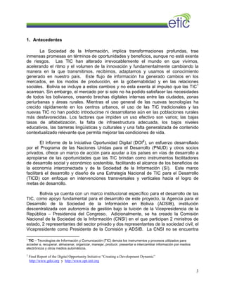 1. Antecedentes
La Sociedad de la Información, implica transformaciones profundas, trae
inmensas promesas en términos de oportunidades y beneficios, aunque no está exenta
de riesgos. Las TIC han alterado irrevocablemente el mundo en que vivimos,
acelerando el ritmo y el volumen de la innovación y fundamentalmente cambiando la
manera en la que transmitimos, recibimos, adaptamos y usamos el conocimiento
generado en nuestro país. Este flujo de información ha generado cambios en los
mercados, en los modos de producción, en la gobernabilidad y en las relaciones
sociales. Bolivia se incluye a estos cambios y no esta exenta al impulso que las TIC1
acarrean. Sin embargo, el mercado por si solo no ha podido satisfacer las necesidades
de todos los bolivianos, creando brechas digitales internas entre las ciudades, zonas
periurbanas y áreas rurales. Mientras el uso general de las nuevas tecnologías ha
crecido rápidamente en los centros urbanos, el uso de las TIC tradicionales y las
nuevas TIC no han podido introducirse ni desarrollarse aún en las poblaciones rurales
más desfavorecidas. Los factores que impiden un uso efectivo son varios; las bajas
tasas de alfabetización, la falta de infraestructura adecuada, los bajos niveles
educativos, las barreras lingüísticas y culturales y una falta generalizada de contenido
contextualizado relevante que permita mejorar las condiciones de vida.
El Informe de la Iniciativa Oportunidad Digital (DOI2
), un esfuerzo desarrollado
por el Programa de las Naciones Unidas para el Desarrollo (PNUD) y otros socios
privados, ofrece un marco de acción para ayudar a los países en vías de desarrollo a
apropiarse de las oportunidades que las TIC brindan como instrumentos facilitadores
de desarrollo social y económico sostenible, facilitando el alcance de los beneficios de
la economía interconectada y de la Sociedad de la Información (SI). Este marco
facilitará el desarrollo y diseño de una Estrategia Nacional de TIC para el Desarrollo
(TICD) con enfoque en intervenciones transversales y verticales hacia el logro de
metas de desarrollo.
Bolivia ya cuenta con un marco institucional específico para el desarrollo de las
TIC, como apoyo fundamental para el desarrollo de este proyecto, la Agencia para el
Desarrollo de la Sociedad de la Información en Bolivia (ADSIB), institución
descentralizada con autonomía de gestión bajo la tuición de la Vicepresidencia de la
República – Presidencia del Congreso. Adicionalmente, se ha creado la Comisión
Nacional de la Sociedad de la Información (CNSI) en el que participan 2 ministros de
estado, 2 representantes del sector privado y dos representantes de la sociedad civil, el
Vicepresidente como Presidente de la Comisión y ADSIB. La CNSI no se encuentra
1
TIC – Tecnologías de Información y Comunicación (TIC) denota los instrumentos y procesos utilizados para
acceder a, recuperar, almacenar, organizar, manejar, producir, presentar e intercambiar información por medios
electrónicos y otros medios automáticos.
2
Final Report of the Digital Opportunity Initiative “Creating a Development Dynamic”
http://www.gdoi.org y http://www.opt-init.org
3
 