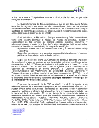 activa desde que el Vicepresidente asumió la Presidencia del país, lo que debe
corregirse a la brevedad.
La Superintendencia de Telecomunicaciones, que si bien tiene como función
especifica la regulación del sector de telecomunicaciones, dentro de su mandato
también establece la facultad de contribuir al desarrollo de la economía nacional y a
que todos los habitantes puedan acceder a los servicios de Telecomunicaciones, tareas
ambas coadyuvan al desarrollo de las NTICD.
El Viceministerio de Electricidad, Energías Alternativas y Telecomunicaciones,
tiene como función; contribuir a mejorar los niveles de cobertura, calidad y
sostenibilidad de los servicios de energía eléctrica, energías alternativas y
telecomunicaciones, a través de la formulación, ejecución de las políticas sectoriales,
con criterios de eficiencia, efectividad y de vanguardia tecnológica.
• Implementar el Plan Bolivia de Electrificación Rural y el Plan de Conectividad y
Telecentros.
• Desarrollar normas, apoyar a garantizar seguridad jurídica al sector y, proponer
políticas de desarrollo en materia de electricidad.
Es por este motivo que el año 2004, el Gobierno de Bolivia comienza un proceso
de consulta entre todos los sectores de toda la sociedad boliviana, con el fin de contar
con una directriz TIC y NTIC que permita insertar a la población a la nueva “Economía
del Conocimiento”. Es en este marco que, la Agencia para el Desarrollo de la
Sociedad de Información en Bolivia (ADSIB)3
, la Dirección General de
Telecomunicaciones del Viceministerio de Electricidad, Energías Alternativas y
Telecomunicaciones y la Superintendencia de Telecomunicaciones (SITTEL)4
, con el
apoyo del Programa de las Naciones Unidas para el Desarrollo (PNUD)5
, se impusieron
la importante tarea de coordinar y elaborar la Estrategia Nacional de Tecnologías de
la Información y Comunicación (ETIC)6
.
El proceso de desarrollo de la ETIC se diseño con el fin de ayudar a los
diferentes sectores de la sociedad a apropiarse de las oportunidades que las TIC
pueden brindan como instrumentos facilitadores de desarrollo social y económico
sostenible, facilitando el alcance de los beneficios de la economía interconectada y de
la Sociedad de la Información. El proceso incluye la recuperación de todos los
desarrollos realizados en nuestro país por diferentes organizaciones, empresas e
instituciones; CRIS-Bolivia, TICBolivia, FAUTAPO, KidLinks, Cemse, OPS/OMS,
FundeTIC, CIPCA, Fondo Indígena, INFOCAL, Prefectura del Departamento de Santa
Cruz, UPSA, UCB, Universidad Real y muchos otros. Lo cual facilitaría el desarrollo y
diseño de la ETIC con enfoque en intervenciones transversales y verticales hacia el
3
www.adisb.gob.bo
4
www.sittel.gov.bo
5
www.pnud.bo
6
www.etic.bo
4
 