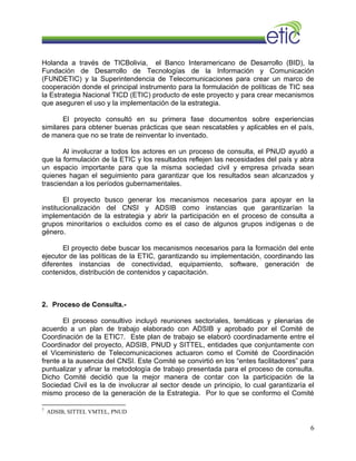 Holanda a través de TICBolivia, el Banco Interamericano de Desarrollo (BID), la
Fundación de Desarrollo de Tecnologías de la Información y Comunicación
(FUNDETIC) y la Superintendencia de Telecomunicaciones para crear un marco de
cooperación donde el principal instrumento para la formulación de políticas de TIC sea
la Estrategia Nacional TICD (ETIC) producto de este proyecto y para crear mecanismos
que aseguren el uso y la implementación de la estrategia.
El proyecto consultó en su primera fase documentos sobre experiencias
similares para obtener buenas prácticas que sean rescatables y aplicables en el país,
de manera que no se trate de reinventar lo inventado.
Al involucrar a todos los actores en un proceso de consulta, el PNUD ayudó a
que la formulación de la ETIC y los resultados reflejen las necesidades del país y abra
un espacio importante para que la misma sociedad civil y empresa privada sean
quienes hagan el seguimiento para garantizar que los resultados sean alcanzados y
trasciendan a los períodos gubernamentales.
El proyecto busco generar los mecanismos necesarios para apoyar en la
institucionalización del CNSI y ADSIB como instancias que garantizarían la
implementación de la estrategia y abrir la participación en el proceso de consulta a
grupos minoritarios o excluidos como es el caso de algunos grupos indígenas o de
género.
El proyecto debe buscar los mecanismos necesarios para la formación del ente
ejecutor de las políticas de la ETIC, garantizando su implementación, coordinando las
diferentes instancias de conectividad, equipamiento, software, generación de
contenidos, distribución de contenidos y capacitación.
2. Proceso de Consulta.-
El proceso consultivo incluyó reuniones sectoriales, temáticas y plenarias de
acuerdo a un plan de trabajo elaborado con ADSIB y aprobado por el Comité de
Coordinación de la ETIC7. Este plan de trabajo se elaboró coordinadamente entre el
Coordinador del proyecto, ADSIB, PNUD y SITTEL, entidades que conjuntamente con
el Viceministerio de Telecomunicaciones actuaron como el Comité de Coordinación
frente a la ausencia del CNSI. Este Comité se convirtió en los “entes facilitadores” para
puntualizar y afinar la metodología de trabajo presentada para el proceso de consulta.
Dicho Comité decidió que la mejor manera de contar con la participación de la
Sociedad Civil es la de involucrar al sector desde un principio, lo cual garantizaría el
mismo proceso de la generación de la Estrategia. Por lo que se conformo el Comité
7
ADSIB, SITTEL VMTEL, PNUD
6
 