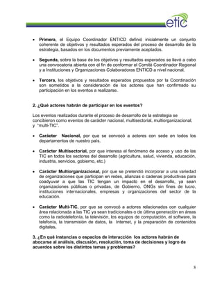 • Primera, el Equipo Coordinador ENTICD definió inicialmente un conjunto
coherente de objetivos y resultados esperados del proceso de desarrollo de la
estrategia, basados en los documentos previamente aceptados.
• Segunda, sobre la base de los objetivos y resultados esperados se llevó a cabo
una convocatoria abierta con el fin de conformar el Comité Coordinador Regional
y a Instituciones y Organizaciones Colaboradoras ENTICD a nivel nacional.
• Tercera, los objetivos y resultados esperados propuestos por la Coordinación
son sometidos a la consideración de los actores que han confirmado su
participación en los eventos a realizarse.
2. ¿Qué actores habrán de participar en los eventos?
Los eventos realizados durante el proceso de desarrollo de la estrategia se
concibieron como eventos de carácter nacional, multisectorial, multiorganizacional,
y “multi-TIC”.
• Carácter Nacional, por que se convocó a actores con sede en todos los
departamentos de nuestro país.
• Carácter Multisectorial, por que interesa el fenómeno de acceso y uso de las
TIC en todos los sectores del desarrollo (agricultura, salud, vivienda, educación,
industria, servicios, gobierno, etc.)
• Carácter Multiorganizacional, por que se pretendió incorporar a una variedad
de organizaciones que participan en redes, alianzas o cadenas productivas para
coadyuvar a que las TIC tengan un impacto en el desarrollo, ya sean
organizaciones públicas o privadas, de Gobierno, ONGs sin fines de lucro,
instituciones internacionales, empresas y organizaciones del sector de la
educación.
• Carácter Multi-TIC, por que se convocó a actores relacionados con cualquier
área relacionada a las TIC ya sean tradicionales o de última generación en áreas
como la radiotelefonía, la televisión, los equipos de computación, el software, la
telefonía, la transmisión de datos, la Internet, y la preparación de contenidos
digitales.
3. ¿En qué instancias o espacios de interacción los actores habrán de
abocarse al análisis, discusión, resolución, toma de decisiones y logro de
acuerdos sobre los distintos temas y problemas?
8
 