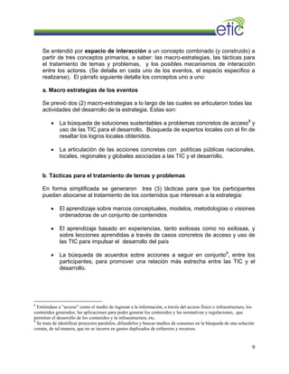Se entendió por espacio de interacción a un concepto combinado (y construido) a
partir de tres conceptos primarios, a saber: las macro-estrategias, las tácticas para
el tratamiento de temas y problemas, y los posibles mecanismos de interacción
entre los actores. (Se detalla en cada uno de los eventos, el espacio especifico a
realizarse). El párrafo siguiente detalla los conceptos uno a uno:
a. Macro estrategias de los eventos
Se previó dos (2) macro-estrategias a lo largo de las cuales se articularon todas las
actividades del desarrollo de la estrategia. Estas son:
• La búsqueda de soluciones sustentables a problemas concretos de acceso8
y
uso de las TIC para el desarrollo. Búsqueda de expertos locales con el fin de
resaltar los logros locales obtenidos.
• La articulación de las acciones concretas con políticas públicas nacionales,
locales, regionales y globales asociadas a las TIC y el desarrollo.
b. Tácticas para el tratamiento de temas y problemas
En forma simplificada se generaron tres (3) tácticas para que los participantes
puedan abocarse al tratamiento de los contenidos que interesan a la estrategia:
• El aprendizaje sobre marcos conceptuales, modelos, metodologías o visiones
ordenadoras de un conjunto de contenidos
• El aprendizaje basado en experiencias, tanto exitosas como no exitosas, y
sobre lecciones aprendidas a través de casos concretos de acceso y uso de
las TIC para impulsar el desarrollo del país
• La búsqueda de acuerdos sobre acciones a seguir en conjunto9
, entre los
participantes, para promover una relación más estrecha entre las TIC y el
desarrollo.
8
Entiéndase a “acceso” como el medio de ingresar a la información, a través del acceso físico o infraestructura, los
contenidos generados, las aplicaciones para poder generar los contenidos y las normativas y regulaciones, que
permitan el desarrollo de los contenidos y la infraestructura, etc.
9
Se trata de identificar proyectos paralelos, difundirlos y buscar medios de consenso en la búsqueda de una solución
común, de tal manera, que no se incurra en gastos duplicados de esfuerzos y recursos.
9
 
