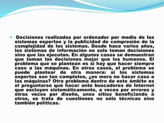  Decisiones realizadas por ordenador por medio de los
sistemas expertos y la publicidad de compresión de la
complejidad de los sistemas. Desde hace varios años,
los sistemas de información no solo toman decisiones
sino que las ejecutan. En algunos casos se demuestran
que toman las decisiones mejor que los humanos. El
problema que se plantean es si hay que hacer siempre
caso a las máquinas. En otros casos, el problema se
puede plantear de otra manera: si los sistemas
expertos son tan completos, ¿es mora no hacer caso a
las máquinas? Otro problema dentro de este ámbito es
el preguntarse qué hacer ante buscadores de Internet
que excluyen sistemáticamente, a veces por errores y
otras veces por diseño, unos sitios beneficiando a
otros, se trata de cuestiones no sólo técnicas sino
también políticas.
 
