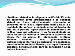  Realidad virtual e inteligencia artificial. El acto
de presentar como problemática a la realidad
virtual no hace principalmente referencia al
problema de si la R.V. representa bien o no a la a
realidad. Se refiere principalmente al hecho de
que en la posible representación tendenciosa de
la R.V. haya una selección y un favorecimiento no
justo de ciertos valores o intereses a expensas de
otros. Por su parte, la inteligencia artificial
supone también unos planteamientos
antropológicos (formas de entender la conciencia,
cuestionamiento de la libertad, etc.) que tienen en
principio consecuencias para la concepción ética
del ser humano.
 