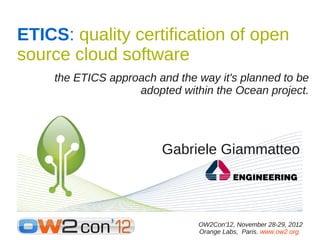 ETICS: quality certification of open
source cloud software
    the ETICS approach and the way it's planned to be
                   adopted within the Ocean project.




                        Gabriele Giammatteo




                               OW2Con'12, November 28-29, 2012
                               Orange Labs, Paris. www.ow2.org.
 