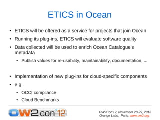 ETICS in Ocean
●   ETICS will be offered as a service for projects that join Ocean
●   Running its plug-ins, ETICS will evaluate software quality
●   Data collected will be used to enrich Ocean Catalogue's
    metadata
    ●   Publish values for re-usability, maintainability, documentation, ...


●   Implementation of new plug-ins for cloud-specific components
●   e.g.
    ●   OCCI compliance
    ●   Cloud Benchmarks

                                                 OW2Con'12, November 28-29, 2012
                                                 Orange Labs, Paris. www.ow2.org.
 