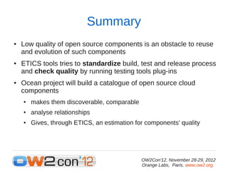 Summary
●   Low quality of open source components is an obstacle to reuse
    and evolution of such components
●   ETICS tools tries to standardize build, test and release process
    and check quality by running testing tools plug-ins
●   Ocean project will build a catalogue of open source cloud
    components
    ●   makes them discoverable, comparable
    ●   analyse relationships
    ●   Gives, through ETICS, an estimation for components' quality




                                              OW2Con'12, November 28-29, 2012
                                              Orange Labs, Paris. www.ow2.org.
 