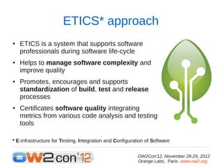 ETICS* approach
●   ETICS is a system that supports software
    professionals during software life-cycle
●   Helps to manage software complexity and
    improve quality
●   Promotes, encourages and supports
    standardization of build, test and release
    processes
●   Certificates software quality integrating
    metrics from various code analysis and testing
    tools

* E-infrastructure for Testing, Integration and Configuration of Software


                                                          OW2Con'12, November 28-29, 2012
                                                          Orange Labs, Paris. www.ow2.org.
 
