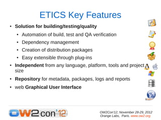 ETICS Key Features
●   Solution for building/testing/quality
    ●   Automation of build, test and QA verification
    ●   Dependency management
    ●   Creation of distribution packages
    ●   Easy extensible through plug-ins
●   Independent from any language, platform, tools and project
    size
●   Repository for metadata, packages, logs and reports
●   web Graphical User Interface




                                             OW2Con'12, November 28-29, 2012
                                             Orange Labs, Paris. www.ow2.org.
 
