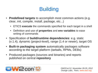 Building
●   Predefined targets to accomplish most common actions (e.g.
    clear, init, compile, install, package, etc...)
    ●   ETICS execute the commands specified for each target in a shell
    ●   Definition and use of properties and env variables to ease
        writing of commands
●   Specification of build/runtime dependencies: e.g. static
    (v.1.4), dynamic (project-level), range (1.4 or newer), target OS
●   Built-in packaging system automatically packages software
    according to the target platform (tarballs, RPMs, DEBs)
●   Produced packages (sources and binaries) and reports
    published on central repository


                                              OW2Con'12, November 28-29, 2012
                                              Orange Labs, Paris. www.ow2.org.
 