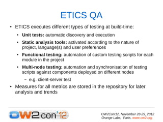 ETICS QA
●   ETICS executes different types of testing at build-time:
    ●   Unit tests: automatic discovery and execution
    ●   Static analysis tools: activated according to the nature of
        project, language(s) and user preferences
    ●   Functional testing: automation of custom testing scripts for each
        module in the project
    ●   Multi-node testing: automation and synchronisation of testing
        scripts against components deployed on different nodes
         –   e.g. client-server test
●   Measures for all metrics are stored in the repository for later
    analysis and trends



                                               OW2Con'12, November 28-29, 2012
                                               Orange Labs, Paris. www.ow2.org.
 