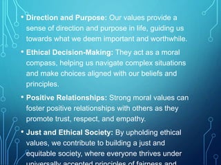 • Direction and Purpose: Our values provide a
sense of direction and purpose in life, guiding us
towards what we deem important and worthwhile.
• Ethical Decision-Making: They act as a moral
compass, helping us navigate complex situations
and make choices aligned with our beliefs and
principles.
• Positive Relationships: Strong moral values can
foster positive relationships with others as they
promote trust, respect, and empathy.
• Just and Ethical Society: By upholding ethical
values, we contribute to building a just and
equitable society, where everyone thrives under
 