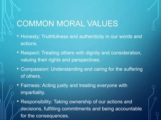 COMMON MORAL VALUES
• Honesty: Truthfulness and authenticity in our words and
actions.
• Respect: Treating others with dignity and consideration,
valuing their rights and perspectives.
• Compassion: Understanding and caring for the suffering
of others.
• Fairness: Acting justly and treating everyone with
impartiality.
• Responsibility: Taking ownership of our actions and
decisions, fulfilling commitments and being accountable
for the consequences.
 