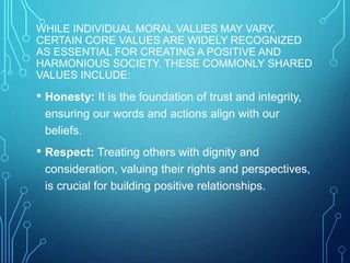 WHILE INDIVIDUAL MORAL VALUES MAY VARY,
CERTAIN CORE VALUES ARE WIDELY RECOGNIZED
AS ESSENTIAL FOR CREATING A POSITIVE AND
HARMONIOUS SOCIETY. THESE COMMONLY SHARED
VALUES INCLUDE:
• Honesty: It is the foundation of trust and integrity,
ensuring our words and actions align with our
beliefs.
• Respect: Treating others with dignity and
consideration, valuing their rights and perspectives,
is crucial for building positive relationships.
 