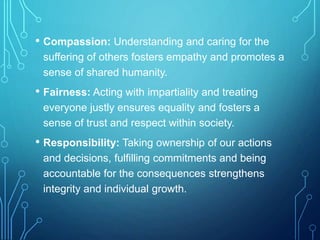 • Compassion: Understanding and caring for the
suffering of others fosters empathy and promotes a
sense of shared humanity.
• Fairness: Acting with impartiality and treating
everyone justly ensures equality and fosters a
sense of trust and respect within society.
• Responsibility: Taking ownership of our actions
and decisions, fulfilling commitments and being
accountable for the consequences strengthens
integrity and individual growth.
 