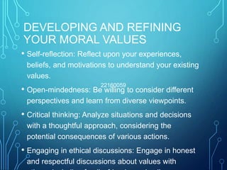 DEVELOPING AND REFINING
YOUR MORAL VALUES
• Self-reflection: Reflect upon your experiences,
beliefs, and motivations to understand your existing
values.
• Open-mindedness: Be willing to consider different
perspectives and learn from diverse viewpoints.
• Critical thinking: Analyze situations and decisions
with a thoughtful approach, considering the
potential consequences of various actions.
• Engaging in ethical discussions: Engage in honest
and respectful discussions about values with
22160059
 