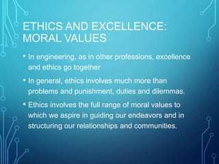 ETHICS AND EXCELLENCE:
MORAL VALUES
• In engineering, as in other professions, excellence
and ethics go together
• In general, ethics involves much more than
problems and punishment, duties and dilemmas.
• Ethics involves the full range of moral values to
which we aspire in guiding our endeavors and in
structuring our relationships and communities.
 