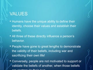 VALUES
• Humans have the unique ability to define their
identity, choose their values and establish their
beliefs.
• All three of these directly influence a person’s
behavior.
• People have gone to great lengths to demonstrate
the validity of their beliefs, including war and
sacrificing their own life!
• Conversely, people are not motivated to support or
validate the beliefs of another, when those beliefs
 