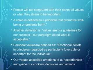 • People will act congruent with their personal values
or what they deem to be important.
• A value is defined as a principle that promotes well-
being or prevents harm.”
• Another definition is: Values are our guidelines for
our success—our paradigm about what is
acceptable.”
• Personal valuesare defined as: “Emotional beliefs
in principles regarded as particularly favorable or
important for the individual.”
• Our values associate emotions to our experiences
and guide our choices, decisions and actions.
 