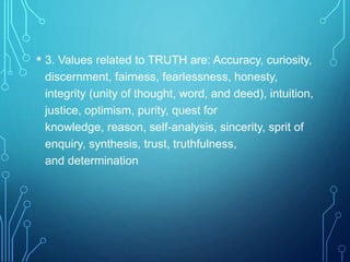 • 3. Values related to TRUTH are: Accuracy, curiosity,
discernment, fairness, fearlessness, honesty,
integrity (unity of thought, word, and deed), intuition,
justice, optimism, purity, quest for
knowledge, reason, self-analysis, sincerity, sprit of
enquiry, synthesis, trust, truthfulness,
and determination
 