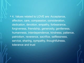 • 4. Values related to LOVE are: Acceptance,
affection, care, compassion, consideration,
dedication, devotion, empathy, forbearance,
forgiveness, friendship, generosity, gentleness,
humanness, interdependence, kindness, patience,
patriotism, reverence, sacrifice, selflessness,
service, sharing, sympathy, thoughtfulness,
tolerance and trust
 