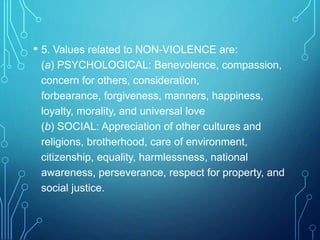 • 5. Values related to NON-VIOLENCE are:
(a) PSYCHOLOGICAL: Benevolence, compassion,
concern for others, consideration,
forbearance, forgiveness, manners, happiness,
loyalty, morality, and universal love
(b) SOCIAL: Appreciation of other cultures and
religions, brotherhood, care of environment,
citizenship, equality, harmlessness, national
awareness, perseverance, respect for property, and
social justice.
 